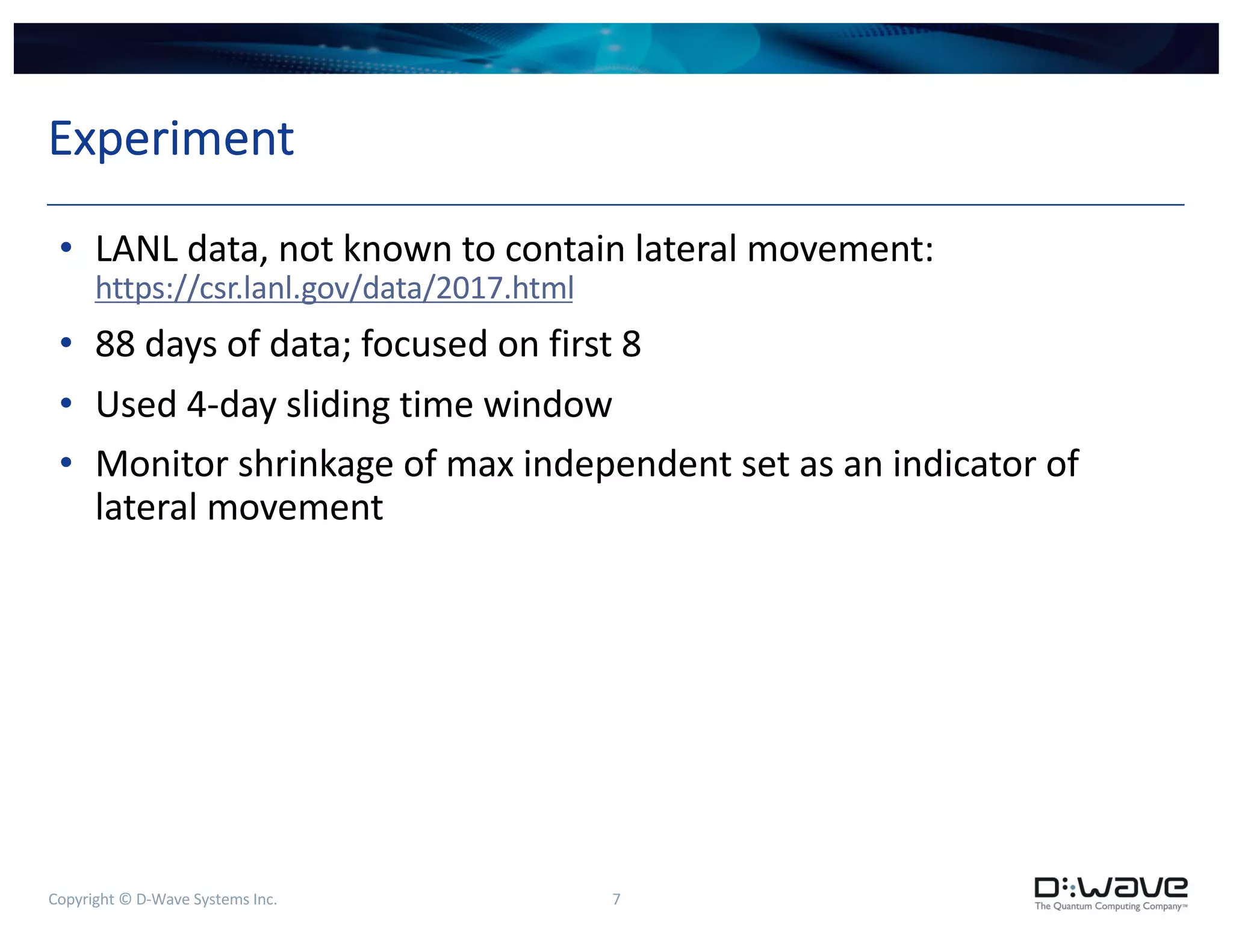 Copyright © D-Wave Systems Inc. 7
Experiment
• LANL data, not known to contain lateral movement:
https://csr.lanl.gov/data/2017.html
• 88 days of data; focused on first 8
• Used 4-day sliding time window
• Monitor shrinkage of max independent set as an indicator of
lateral movement
 