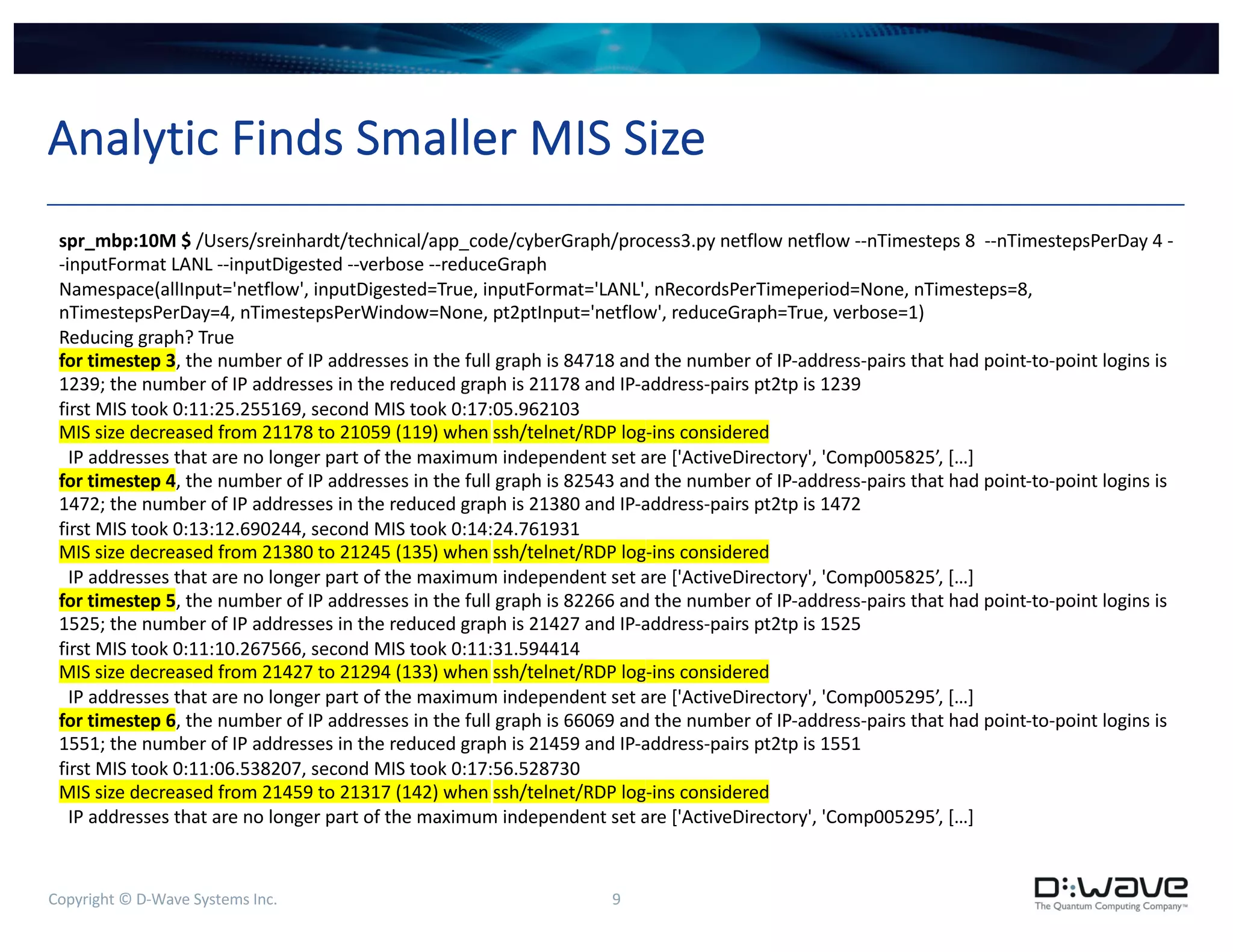 Copyright © D-Wave Systems Inc. 9
Analytic Finds Smaller MIS Size
spr_mbp:10M $ /Users/sreinhardt/technical/app_code/cyberGraph/process3.py netflow netflow --nTimesteps 8 --nTimestepsPerDay 4 -
-inputFormat LANL --inputDigested --verbose --reduceGraph
Namespace(allInput='netflow', inputDigested=True, inputFormat='LANL', nRecordsPerTimeperiod=None, nTimesteps=8,
nTimestepsPerDay=4, nTimestepsPerWindow=None, pt2ptInput='netflow', reduceGraph=True, verbose=1)
Reducing graph? True
for timestep 3, the number of IP addresses in the full graph is 84718 and the number of IP-address-pairs that had point-to-point logins is
1239; the number of IP addresses in the reduced graph is 21178 and IP-address-pairs pt2tp is 1239
first MIS took 0:11:25.255169, second MIS took 0:17:05.962103
MIS size decreased from 21178 to 21059 (119) when ssh/telnet/RDP log-ins considered
IP addresses that are no longer part of the maximum independent set are ['ActiveDirectory', 'Comp005825’, […]
for timestep 4, the number of IP addresses in the full graph is 82543 and the number of IP-address-pairs that had point-to-point logins is
1472; the number of IP addresses in the reduced graph is 21380 and IP-address-pairs pt2tp is 1472
first MIS took 0:13:12.690244, second MIS took 0:14:24.761931
MIS size decreased from 21380 to 21245 (135) when ssh/telnet/RDP log-ins considered
IP addresses that are no longer part of the maximum independent set are ['ActiveDirectory', 'Comp005825’, […]
for timestep 5, the number of IP addresses in the full graph is 82266 and the number of IP-address-pairs that had point-to-point logins is
1525; the number of IP addresses in the reduced graph is 21427 and IP-address-pairs pt2tp is 1525
first MIS took 0:11:10.267566, second MIS took 0:11:31.594414
MIS size decreased from 21427 to 21294 (133) when ssh/telnet/RDP log-ins considered
IP addresses that are no longer part of the maximum independent set are ['ActiveDirectory', 'Comp005295’, […]
for timestep 6, the number of IP addresses in the full graph is 66069 and the number of IP-address-pairs that had point-to-point logins is
1551; the number of IP addresses in the reduced graph is 21459 and IP-address-pairs pt2tp is 1551
first MIS took 0:11:06.538207, second MIS took 0:17:56.528730
MIS size decreased from 21459 to 21317 (142) when ssh/telnet/RDP log-ins considered
IP addresses that are no longer part of the maximum independent set are ['ActiveDirectory', 'Comp005295’, […]
 