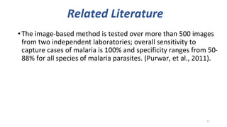 Related Literature
•The image-based method is tested over more than 500 images
from two independent laboratories; overall sensitivity to
capture cases of malaria is 100% and specificity ranges from 50-
88% for all species of malaria parasites. (Purwar, et al., 2011).
11
 