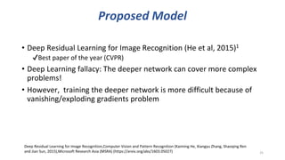 Proposed Model
• Deep Residual Learning for Image Recognition (He et al, 2015)1
✔Best paper of the year (CVPR)
• Deep Learning fallacy: The deeper network can cover more complex
problems!
• However, training the deeper network is more difficult because of
vanishing/exploding gradients problem
25
Deep Residual Learning for Image Recognition,Computer Vision and Pattern Recognition (Kaiming He, Xiangyu Zhang, Shaoqing Ren
and Jian Sun, 2015),Microsoft Research Asia (MSRA) (https://arxiv.org/abs/1603.05027)
 