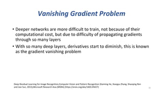 Vanishing Gradient Problem
• Deeper networks are more difficult to train, not because of their
computational cost, but due to difficulty of propagating gradients
through so many layers
• With so many deep layers, derivatives start to diminish, this is known
as the gradient vanishing problem
26
Deep Residual Learning for Image Recognition,Computer Vision and Pattern Recognition (Kaiming He, Xiangyu Zhang, Shaoqing Ren
and Jian Sun, 2015),Microsoft Research Asia (MSRA) (https://arxiv.org/abs/1603.05027)
 