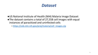 Dataset
●US National Institute of Health (NIH) Malaria Image Dataset
●The dataset contains a total of 27,558 cell images with equal
instances of parasitized and uninfected cells
○https://ceb.nlm.nih.gov/proj/malaria/cell_images.zip
35
 