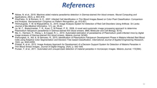 References
• Abbas, N. et al., 2018. Machine aided malaria parasitemia detection in Giemsa-stained thin blood smears. Neural Computing and
Applications, 29(3), p. 803–818.
• DíazFabio, G. & Romero, G. E., 2007. Infected Cell Identification in Thin Blood Images Based on Color Pixel Classification: Comparison
and Analysis. Iberoamerican Congress on Pattern Recognition, pp. 812-821.
• Hirimutugoda, Y. M. & Wijayarathna, G., 2010. Image Analysis System for Detection of Red Cell Disorders Using Artificial. Sri Lanka
Journal of Bio-Medical Informatics, 1(1), pp. 35-42.
• Le, M.-T., Bretschneider, T. R., Kuss, C. & Preiser, P. R., 2008. A novel semi-automatic image processing approach to determine
Plasmodium falciparum parasitemia in Giemsa-stained thin blood smears. BMC Molecular and Cell Biology, 9(15).
• Ma, C., Harrison, P., Wang, L. & Coppel, R. L., 2010. Automated estimation of parasitaemia of Plasmodium yoelii-infected mice by digital
image analysis of Giemsa-stained thin blood smears. Malaria Journal, 9(348).
• Pamungkas, A., Adi, K. & Gernowo, R., 2015. Identification of Plasmodium Falciparum Development Phase in Malaria Infected Red Blood
Cells using Adaptive Color Segmentation and Decision Tree based Classification. International Journal of Applied Engineering Research,
10(2), pp. 4043-4055.
• Prasad, K. et al., 2012. Image Analysis Approach for Development of a Decision Support System for Detection of Malaria Parasites in
Thin Blood Smear Images. Journal of Digital Imaging, 25(4), p. 542–549.
• Purwar, Y. et al., 2011. Automated and unsupervised detection of malarial parasites in microscopic images. Malaria Journal, 110(364).
42
 