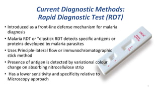 Current Diagnostic Methods:
Rapid Diagnostic Test (RDT)
• Introduced as a front-line defense mechanism for malaria
diagnosis
• Malaria RDT or “dipstick RDT detects specific antigens or
proteins developed by malaria parasites
• Uses Principle-lateral flow or immunochromatographic
stick method
• Presence of antigen is detected by variational colour
change on absorbing nitrocellulose strip
• Has a lower sensitivity and specificity relative to
Microscopy approach
5
 
