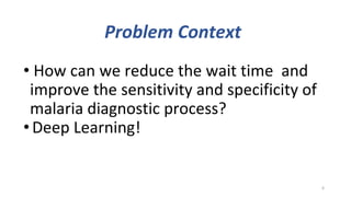 Problem Context
• How can we reduce the wait time and
improve the sensitivity and specificity of
malaria diagnostic process?
•Deep Learning!
6
 