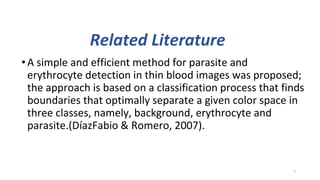 Related Literature
•A simple and efficient method for parasite and
erythrocyte detection in thin blood images was proposed;
the approach is based on a classification process that finds
boundaries that optimally separate a given color space in
three classes, namely, background, erythrocyte and
parasite.(DíazFabio & Romero, 2007).
7
 