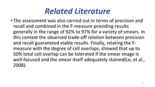 Related Literature
•The assessment was also carried out in terms of precision and
recall and combined in the F-measure providing results
generally in the range of 92% to 97% for a variety of smears. In
this context the observed trade-off relation between precision
and recall guaranteed stable results. Finally, relating the F-
measure with the degree of cell overlaps, showed that up to
50% total cell overlap can be tolerated if the smear image is
well-focused and the smear itself adequately stained(Le, et al.,
2008).
8
 