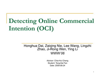 Detecting Online Commercial Intention (OCI) Honghua Dai, Zaiqing Nie, Lee Wang, Lingzhi Zhao, Ji-Rong Wen, Ying Li WWW’ 06 Advisor: Chia-Hui Chang Student: Teng-Kai Fan Date: 2009-08-24 
