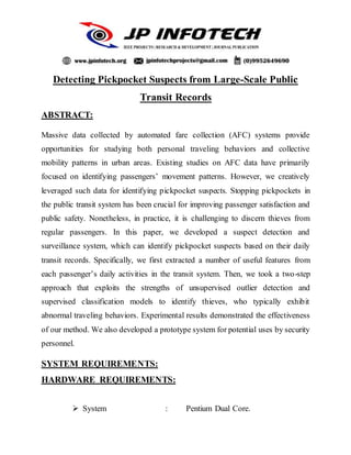 Detecting Pickpocket Suspects from Large-Scale Public
Transit Records
ABSTRACT:
Massive data collected by automated fare collection (AFC) systems provide
opportunities for studying both personal traveling behaviors and collective
mobility patterns in urban areas. Existing studies on AFC data have primarily
focused on identifying passengers’ movement patterns. However, we creatively
leveraged such data for identifying pickpocket suspects. Stopping pickpockets in
the public transit system has been crucial for improving passenger satisfaction and
public safety. Nonetheless, in practice, it is challenging to discern thieves from
regular passengers. In this paper, we developed a suspect detection and
surveillance system, which can identify pickpocket suspects based on their daily
transit records. Specifically, we first extracted a number of useful features from
each passenger’s daily activities in the transit system. Then, we took a two-step
approach that exploits the strengths of unsupervised outlier detection and
supervised classification models to identify thieves, who typically exhibit
abnormal traveling behaviors. Experimental results demonstrated the effectiveness
of our method. We also developed a prototype system for potential uses by security
personnel.
SYSTEM REQUIREMENTS:
HARDWARE REQUIREMENTS:
 System : Pentium Dual Core.
 