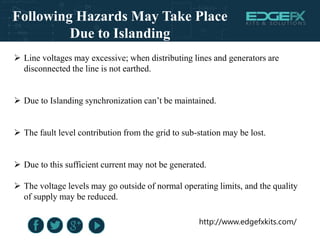 http://www.edgefxkits.com/
Following Hazards May Take Place
Due to Islanding
 Line voltages may excessive; when distributing lines and generators are
disconnected the line is not earthed.
 Due to Islanding synchronization can’t be maintained.
 The fault level contribution from the grid to sub-station may be lost.
 Due to this sufficient current may not be generated.
 The voltage levels may go outside of normal operating limits, and the quality
of supply may be reduced.
 