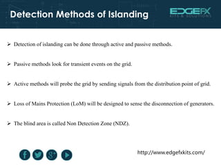 http://www.edgefxkits.com/
Detection Methods of Islanding
 Detection of islanding can be done through active and passive methods.
 Passive methods look for transient events on the grid.
 Active methods will probe the grid by sending signals from the distribution point of grid.
 Loss of Mains Protection (LoM) will be designed to sense the disconnection of generators.
 The blind area is called Non Detection Zone (NDZ).
 