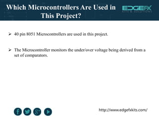 http://www.edgefxkits.com/
Which Microcontrollers Are Used in
This Project?
 40 pin 8051 Microcontrollers are used in this project.
 The Microcontroller monitors the under/over voltage being derived from a
set of comparators.
 
