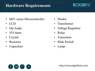• 8051 series Microcontroller
• LCD
• Op-Amps
• 555 timer
• Crystal
• Resistors
• Capacitors
• Diodes
• Transformer
• Voltage Regulator
• Relay
• Transistors
• Slide Switch
• Lamp
http://www.edgefxkits.com/
Hardware Requirements
 