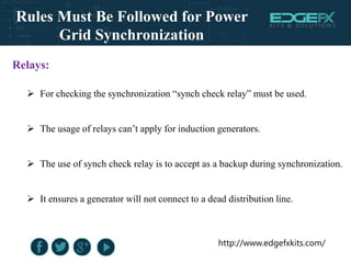http://www.edgefxkits.com/
Relays:
 For checking the synchronization “synch check relay” must be used.
 The usage of relays can’t apply for induction generators.
 The use of synch check relay is to accept as a backup during synchronization.
 It ensures a generator will not connect to a dead distribution line.
Rules Must Be Followed for Power
Grid Synchronization
 