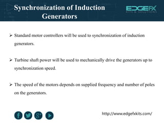http://www.edgefxkits.com/
Synchronization of Induction
Generators
 Standard motor controllers will be used to synchronization of induction
generators.
 Turbine shaft power will be used to mechanically drive the generators up to
synchronization speed.
 The speed of the motors depends on supplied frequency and number of poles
on the generators.
 