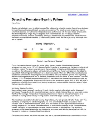 Print Article | Close Window


Detecting Premature Bearing Failure
Eugene Matzan



Bearing manufacturers have long been aware of the relationship of heat to bearing life and have designed
formulas to accurately calculate safe operating temperatures. The results show a temperature band in
which both bearings and lubricants will operate at peak performance with the least stress. Once outside
the ideal temperature range, they will degrade at an accelerated rate. So how do you interpret
temperature readings, and how should they affect your maintenance procedures? This article describes
some temperature-oriented methods for determining bearing health and life expectancy, both in the plant
and in the field.




                                     Figure 1. Heat Ranges of Bearings1

Figure 1 shows the thermal range of a typical rolling element bearing. Note that bearing metal
temperature is often higher (10 to 25 degrees Celsius) than the oil temperature in the bearing within an oil
circulation system. The green zone represents the sweet spot for bearing and lubrication temperature;
operating in the yellow zone reduces lubricant and bearing life; and if your bearings are in the red zone,
expect both the bearing and the lubricant to be destroyed rapidly. There are different temperature bands
for different combinations of bearing and lubricant, but they will have the same general trend regarding
the best operating temperature and its effect on accelerated wear and failure. In most standard lubricants,
for every 15°C1 increase in temperature above 70°C, the lubricant life is more than halved and there is a
negative effect on bearing life. Any mineral oil operating at a temperature above 80°C or 90°C will have a
greatly diminished life. In no case should bearing temperature ever exceed the maximum rating of either
the bearing or the lubricant.

Monitoring Bearing Condition
Machine bearings are generally monitored through vibration analysis, oil analysis and/or ultrasound
techniques. Through these, it is possible to compare current data to historical data and accurately assess
the life of the bearings. Temperature increase due to increased friction is not even considered as a
symptom of bearing failure in many bearing analysis texts2 until Stage 3 bearing failure occurs.

If temperature is a reliable method of bearing life prediction, why is it ignored until after it's too late? The
monitoring of temperatures with thermography has been considered unreliable because so many
variables such as ambient temperature, speed, load and runtime all have a pronounced influence on
bearing temperature. This article compares identical or near-identical bearings on the same shaft which
cancels the effects of these variables because they are common to both bearings. The remaining
temperature differences between the two bearings on a common shaft with the same load, can only be
the result of friction, an indicator of bearing problems.

Perhaps subtle changes are hidden because there are so many variables that can potentially contribute
 