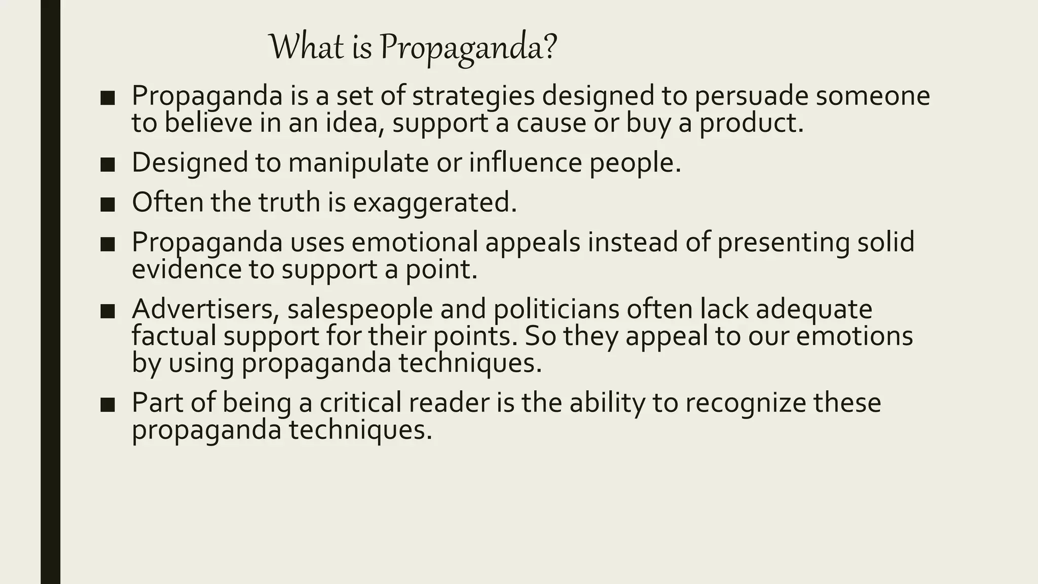 What is Propaganda?
■ Propaganda is a set of strategies designed to persuade someone
to believe in an idea, support a cause or buy a product.
■ Designed to manipulate or influence people.
■ Often the truth is exaggerated.
■ Propaganda uses emotional appeals instead of presenting solid
evidence to support a point.
■ Advertisers, salespeople and politicians often lack adequate
factual support for their points. So they appeal to our emotions
by using propaganda techniques.
■ Part of being a critical reader is the ability to recognize these
propaganda techniques.
 