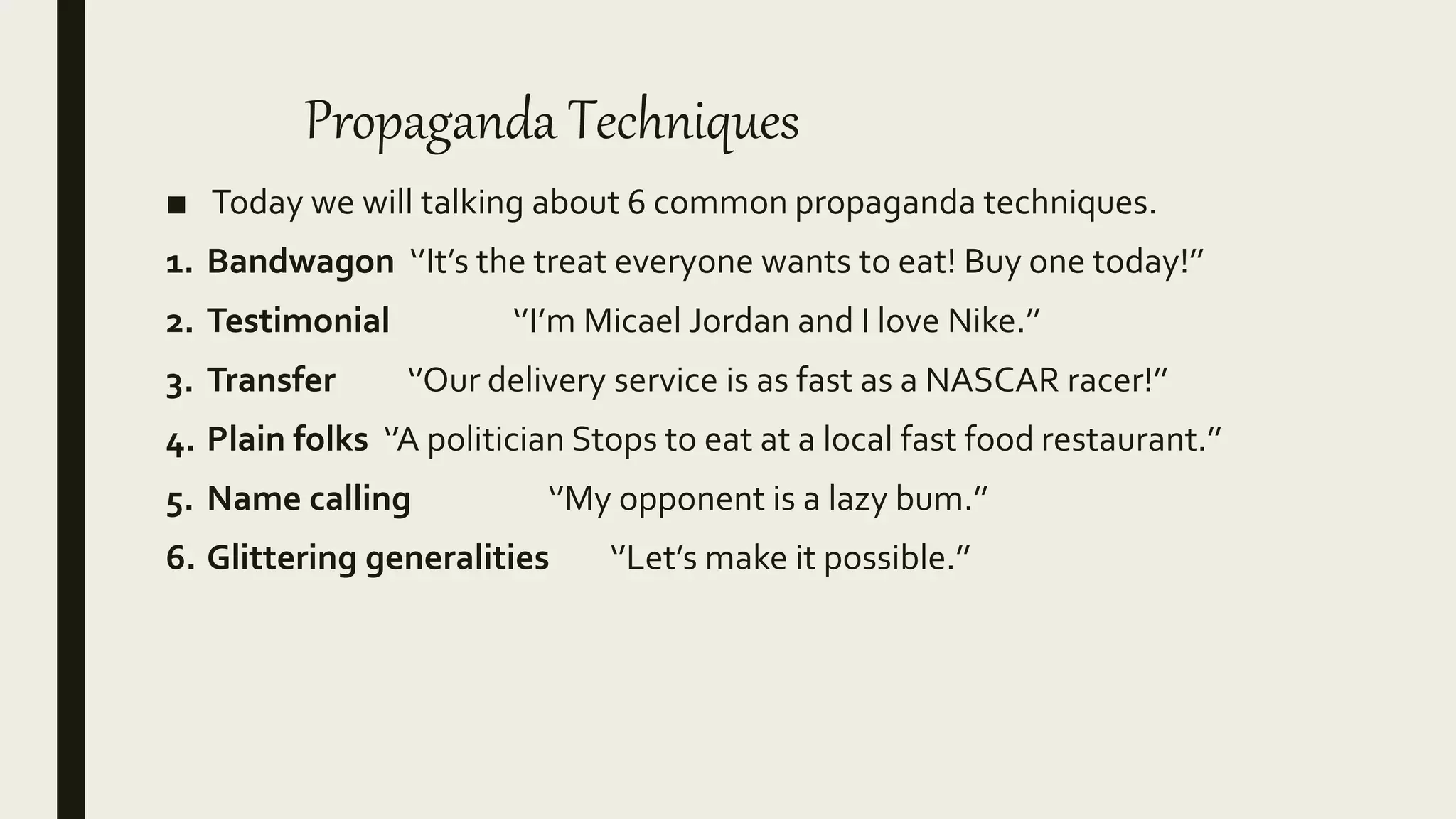 Propaganda Techniques
■ Today we will talking about 6 common propaganda techniques.
1. Bandwagon ‘’It’s the treat everyone wants to eat! Buy one today!’’
2. Testimonial ‘’I’m Micael Jordan and I love Nike.’’
3. Transfer ‘’Our delivery service is as fast as a NASCAR racer!’’
4. Plain folks ‘’A politician Stops to eat at a local fast food restaurant.’’
5. Name calling ‘’My opponent is a lazy bum.’’
6. Glittering generalities ‘’Let’s make it possible.’’
 