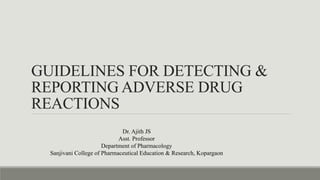 GUIDELINES FOR DETECTING &
REPORTING ADVERSE DRUG
REACTIONS
Dr. Ajith JS
Asst. Professor
Department of Pharmacology
Sanjivani College of Pharmaceutical Education & Research, Kopargaon
 