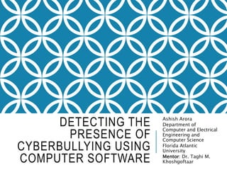 DETECTING THE
PRESENCE OF
CYBERBULLYING USING
COMPUTER SOFTWARE
Ashish Arora
Department of
Computer and Electrical
Engineering and
Computer Science
Florida Atlantic
University
Mentor: Dr. Taghi M.
Khoshgoftaar
 