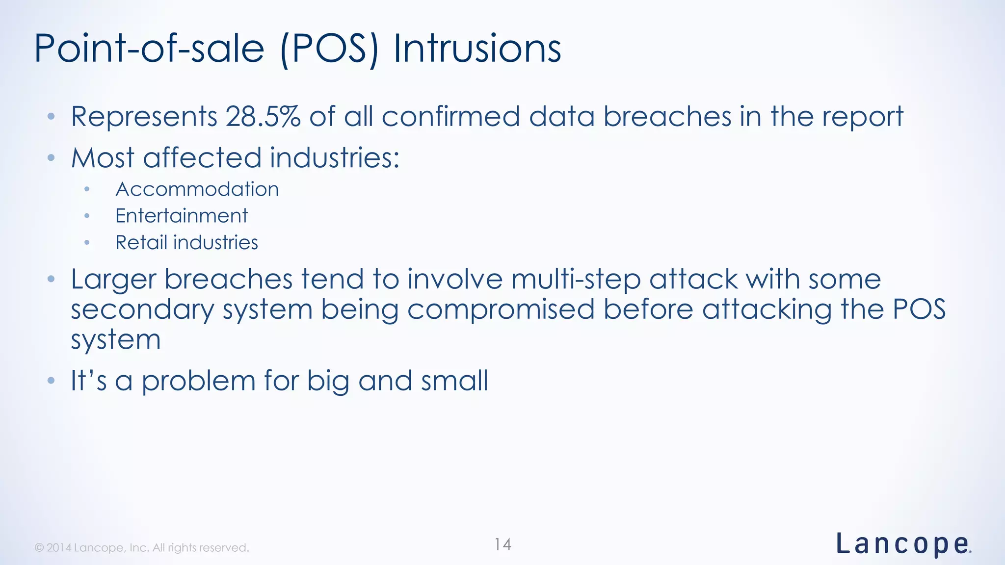 © 2014 Lancope, Inc. All rights reserved.© 2014 Lancope, Inc. All rights reserved.
Point-of-sale (POS) Intrusions
• Represents 28.5% of all confirmed data breaches in the report
• Most affected industries:
• Accommodation
• Entertainment
• Retail industries
• Larger breaches tend to involve multi-step attack with some
secondary system being compromised before attacking the POS
system
• It’s a problem for big and small
14
 