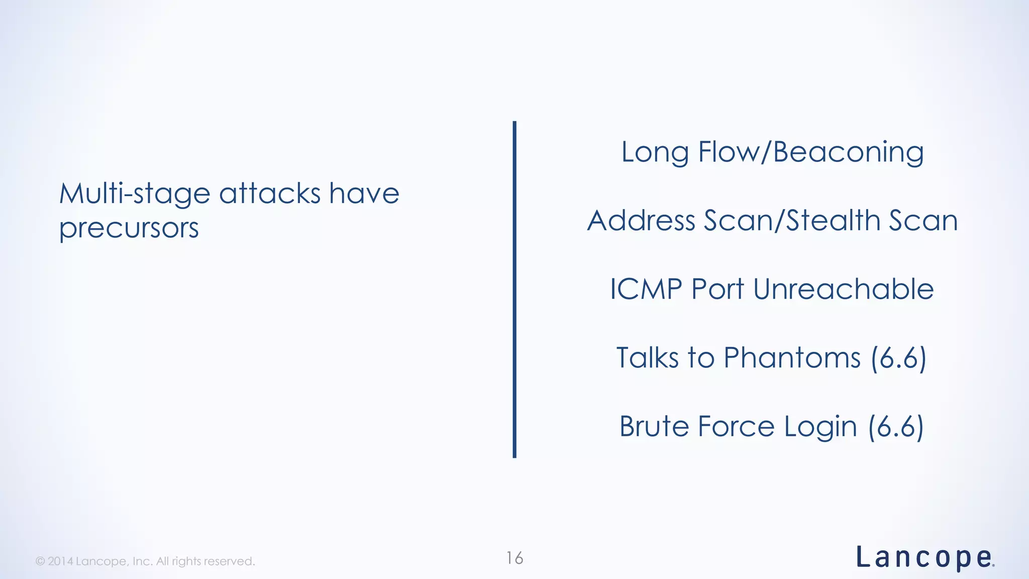 © 2014 Lancope, Inc. All rights reserved.© 2014 Lancope, Inc. All rights reserved. 16
Multi-stage attacks have
precursors
Long Flow/Beaconing
Address Scan/Stealth Scan
ICMP Port Unreachable
Talks to Phantoms (6.6)
Brute Force Login (6.6)
 