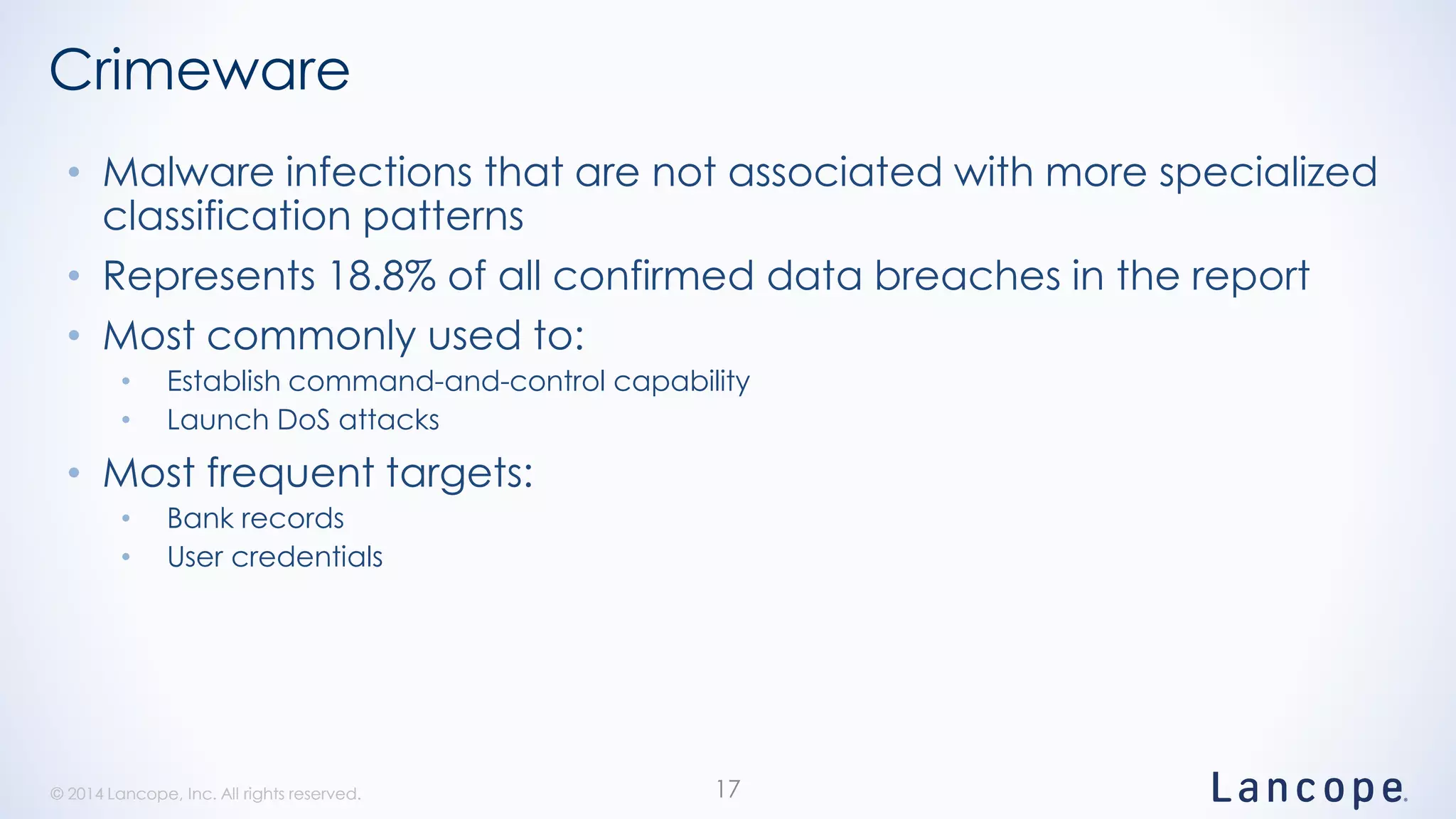 © 2014 Lancope, Inc. All rights reserved.© 2014 Lancope, Inc. All rights reserved.
Crimeware
• Malware infections that are not associated with more specialized
classification patterns
• Represents 18.8% of all confirmed data breaches in the report
• Most commonly used to:
• Establish command-and-control capability
• Launch DoS attacks
• Most frequent targets:
• Bank records
• User credentials
17
 