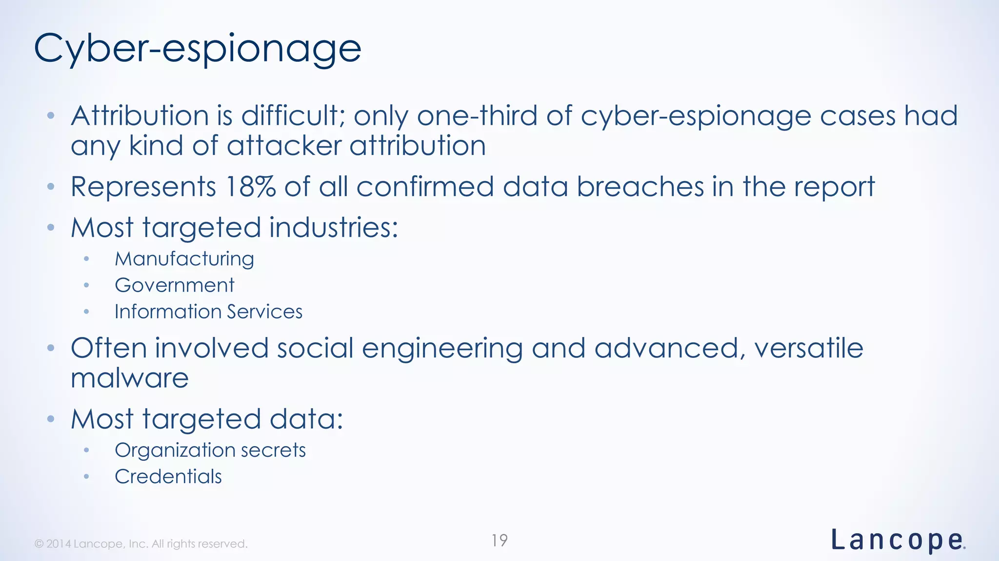© 2014 Lancope, Inc. All rights reserved.© 2014 Lancope, Inc. All rights reserved.
Cyber-espionage
• Attribution is difficult; only one-third of cyber-espionage cases had
any kind of attacker attribution
• Represents 18% of all confirmed data breaches in the report
• Most targeted industries:
• Manufacturing
• Government
• Information Services
• Often involved social engineering and advanced, versatile
malware
• Most targeted data:
• Organization secrets
• Credentials
19
 