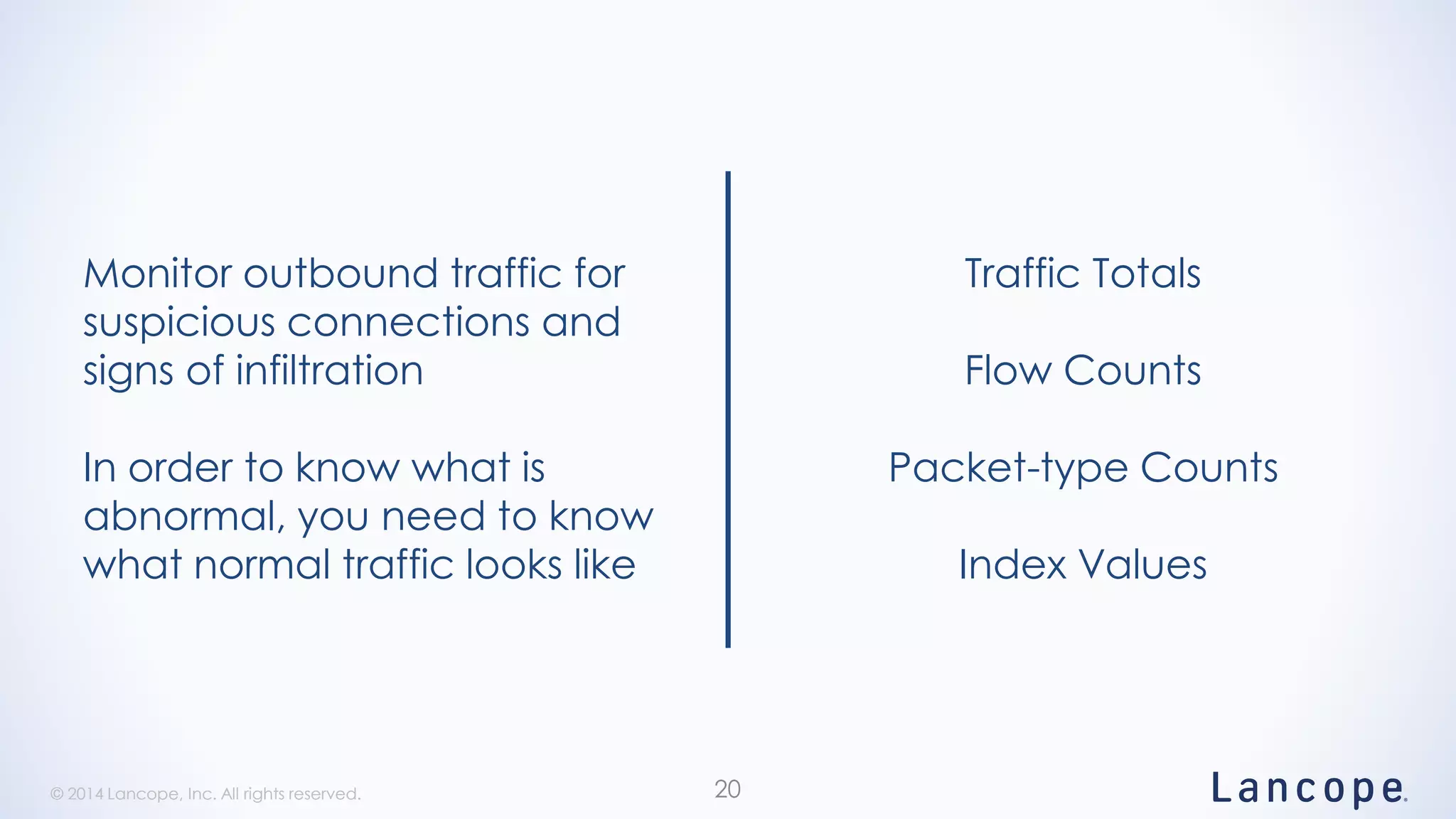© 2014 Lancope, Inc. All rights reserved.© 2014 Lancope, Inc. All rights reserved. 20
Monitor outbound traffic for
suspicious connections and
signs of infiltration
In order to know what is
abnormal, you need to know
what normal traffic looks like
Traffic Totals
Flow Counts
Packet-type Counts
Index Values
 