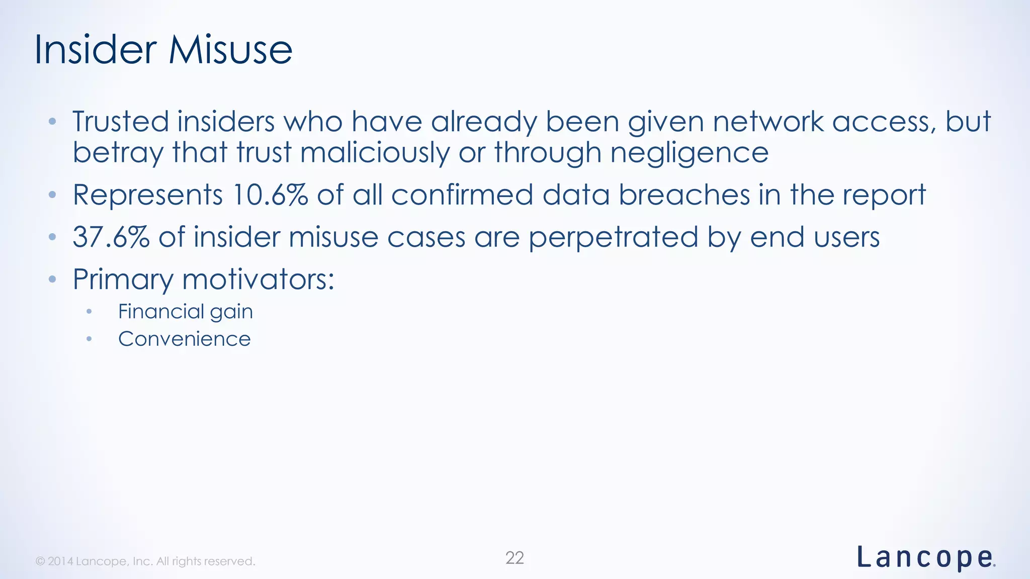 © 2014 Lancope, Inc. All rights reserved.© 2014 Lancope, Inc. All rights reserved.
Insider Misuse
• Trusted insiders who have already been given network access, but
betray that trust maliciously or through negligence
• Represents 10.6% of all confirmed data breaches in the report
• 37.6% of insider misuse cases are perpetrated by end users
• Primary motivators:
• Financial gain
• Convenience
22
 