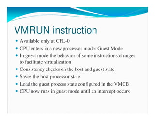 VMRUN instruction
Available only at CPL-0
CPU enters in a new processor mode: Guest Mode
In guest mode the behavior of some instructions changes
to facilitate virtualization
Consistency checks on the host and guest state
Saves the host processor state
Load the guest process state configured in the VMCB
CPU now runs in guest mode until an intercept occurs
 