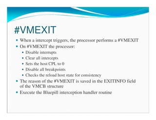 #VMEXIT
When a intercept triggers, the processor performs a #VMEXIT
On #VMEXIT the processor:
Disable interrupts
Clear all intercepts
Sets the host CPL to 0
Disable all breakpoints
Checks the reload host state for consistency
The reason of the #VMEXIT is saved in the EXITINFO field
of the VMCB structure
Execute the Bluepill interception handler routine
 