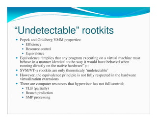 “Undetectable” rootkits
Popek and Goldberg VMM properties:
Efficiency
Resource control
Equivalence
Equivalence “implies that any program executing on a virtual machine must
behave in a manner identical to the way it would have behaved when
running directly on the native hardware” [1]
SVM/VT-x rootkits are only theoreticaly ‘undetectable’
However, the equivalence principle is not fully respected in the hardware
virtualization extensions
There are computer resources that hypervisor has not full control:
TLB (partially)
Branch prediction
SMP processing
 