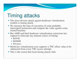 Timing attacks
The most obvious attack against hardware virtualization
rootkits is timing attack.
We measure the time of execution of some probably
intercepted instruction and compare the value against some
trusted baseline.
But AMD and Intel hardware virtualization extensions has
support to intercept any internal source of timing:
RDTSC
RDMSR
I/O ports
Hardware virtualization even supports a TSC offset value to be
subtracted from every TSC access attempt.
This is the reason that local timing attacks fails
 