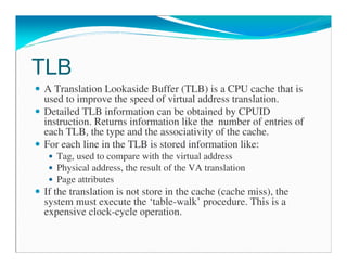 TLB
A Translation Lookaside Buffer (TLB) is a CPU cache that is
used to improve the speed of virtual address translation.
Detailed TLB information can be obtained by CPUID
instruction. Returns information like the number of entries of
each TLB, the type and the associativity of the cache.
For each line in the TLB is stored information like:
Tag, used to compare with the virtual address
Physical address, the result of the VA translation
Page attributes
If the translation is not store in the cache (cache miss), the
system must execute the ‘table-walk’ procedure. This is a
expensive clock-cycle operation.
 
