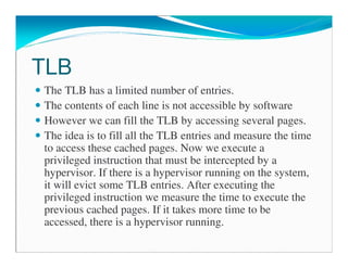 TLB
The TLB has a limited number of entries.
The contents of each line is not accessible by software
However we can fill the TLB by accessing several pages.
The idea is to fill all the TLB entries and measure the time
to access these cached pages. Now we execute a
privileged instruction that must be intercepted by a
hypervisor. If there is a hypervisor running on the system,
it will evict some TLB entries. After executing the
privileged instruction we measure the time to execute the
previous cached pages. If it takes more time to be
accessed, there is a hypervisor running.
 