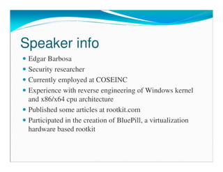 Speaker info
Edgar Barbosa
Security researcher
Currently employed at COSEINC
Experience with reverse engineering of Windows kernel
and x86/x64 cpu architecture
Published some articles at rootkit.com
Participated in the creation of BluePill, a virtualization
hardware based rootkit
 