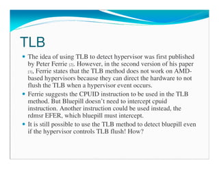 TLB
The idea of using TLB to detect hypervisor was first published
by Peter Ferrie [2]. However, in the second version of his paper
[3], Ferrie states that the TLB method does not work on AMD-
based hypervisors because they can direct the hardware to not
flush the TLB when a hypervisor event occurs.
Ferrie suggests the CPUID instruction to be used in the TLB
method. But Bluepill doesn’t need to intercept cpuid
instruction. Another instruction could be used instead, the
rdmsr EFER, which bluepill must intercept.
It is still possible to use the TLB method to detect bluepill even
if the hypervisor controls TLB flush! How?
 