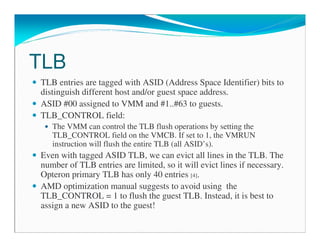 TLB
TLB entries are tagged with ASID (Address Space Identifier) bits to
distinguish different host and/or guest space address.
ASID #00 assigned to VMM and #1..#63 to guests.
TLB_CONTROL field:
The VMM can control the TLB flush operations by setting the
TLB_CONTROL field on the VMCB. If set to 1, the VMRUN
instruction will flush the entire TLB (all ASID’s).
Even with tagged ASID TLB, we can evict all lines in the TLB. The
number of TLB entries are limited, so it will evict lines if necessary.
Opteron primary TLB has only 40 entries [4].
AMD optimization manual suggests to avoid using the
TLB_CONTROL = 1 to flush the guest TLB. Instead, it is best to
assign a new ASID to the guest!
 