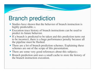 Branch prediction
Studies have shown that the behavior of branch instruction is
highly predictable [5]
Execution trace history of branch instructions can be used to
predict its future behavior.
If a branch is predicted to be taken and this prediction turns out
to be incorrect, there is a huge performance penalty because all
the pipeline must be flushed.
There are a lot of branch prediction schemes. Explaining these
schemes are out of the scope of this presentation.
There are some very good references about this subject[5]
Branch prediction unit uses a small cache to store the history of
the branch instruction execution.
 