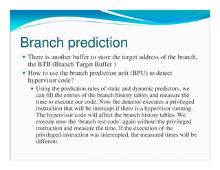 Branch prediction
There is another buffer to store the target address of the branch,
the BTB (Branch Target Buffer )
How to use the branch prediction unit (BPU) to detect
hypervisor code?
Using the prediction rules of static and dynamic predictors, we
can fill the entries of the branch history tables and measure the
time to execute our code. Now the detector executes a privileged
instruction that will be intercept if there is a hypervisor running.
The hypervisor code will affect the branch history tables. We
execute now the ‘branch test code’ again without the privileged
instruction and measure the time. If the execution of the
privileged instruction was intercepted, the measured times will be
different.
 