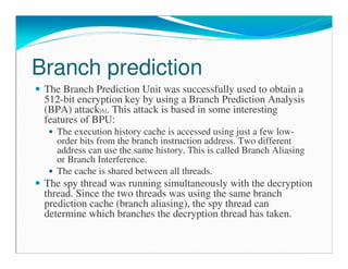 Branch prediction
The Branch Prediction Unit was successfully used to obtain a
512-bit encryption key by using a Branch Prediction Analysis
(BPA) attack[6]. This attack is based in some interesting
features of BPU:
The execution history cache is accessed using just a few low-
order bits from the branch instruction address. Two different
address can use the same history. This is called Branch Aliasing
or Branch Interference.
The cache is shared between all threads.
The spy thread was running simultaneously with the decryption
thread. Since the two threads was using the same branch
prediction cache (branch aliasing), the spy thread can
determine which branches the decryption thread has taken.
 