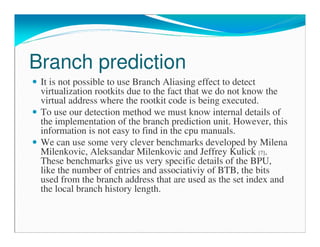 Branch prediction
It is not possible to use Branch Aliasing effect to detect
virtualization rootkits due to the fact that we do not know the
virtual address where the rootkit code is being executed.
To use our detection method we must know internal details of
the implementation of the branch prediction unit. However, this
information is not easy to find in the cpu manuals.
We can use some very clever benchmarks developed by Milena
Milenkovic, Aleksandar Milenkovic and Jeffrey Kulick [7].
These benchmarks give us very specific details of the BPU,
like the number of entries and associativiy of BTB, the bits
used from the branch address that are used as the set index and
the local branch history length.
 