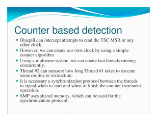 Counter based detection
Bluepill can intercept attempts to read the TSC MSR or any
other clock.
However, we can create our own clock by using a simple
counter algorithm.
Using a multicore system, we can create two threads running
concurrently.
Thread #2 can measure how long Thread #1 takes to execute
some routine or instruction.
It is necessary a synchronization protocol between the threads
to signal when to start and when to finish the counter increment
operation.
SMP uses shared memory, which can be used for the
synchronization protocol.
 