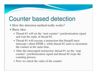 Counter based detection
How this detection method really works?
Basic idea:
Thread #1 will set the ‘start counter’ synchronization signal
and wait the reply of thread #2.
Thread #1 will execute a instruction that bluepill must
intercept ( rdmsr EFER ), while thread #2 starts to increment
the counter at the same time.
After the intercepted instruction, thread #1 set the ‘stop
counter’ synchronization signal and thread #2 stops the
counting process.
Now we check the value of the counter
 