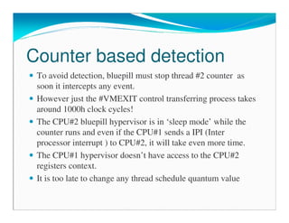 Counter based detection
To avoid detection, bluepill must stop thread #2 counter as
soon it intercepts any event.
However just the #VMEXIT control transferring process takes
around 1000h clock cycles!
The CPU#2 bluepill hypervisor is in ‘sleep mode’ while the
counter runs and even if the CPU#1 sends a IPI (Inter
processor interrupt ) to CPU#2, it will take even more time.
The CPU#1 hypervisor doesn’t have access to the CPU#2
registers context.
It is too late to change any thread schedule quantum value
 
