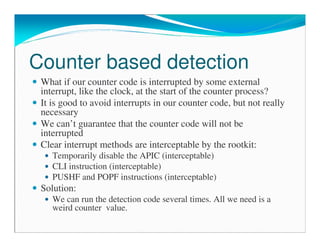 Counter based detection
What if our counter code is interrupted by some external
interrupt, like the clock, at the start of the counter process?
It is good to avoid interrupts in our counter code, but not really
necessary
We can’t guarantee that the counter code will not be
interrupted
Clear interrupt methods are interceptable by the rootkit:
Temporarily disable the APIC (interceptable)
CLI instruction (interceptable)
PUSHF and POPF instructions (interceptable)
Solution:
We can run the detection code several times. All we need is a
weird counter value.
 