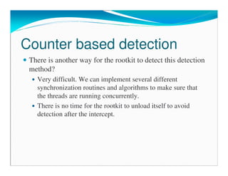 Counter based detection
There is another way for the rootkit to detect this detection
method?
Very difficult. We can implement several different
synchronization routines and algorithms to make sure that
the threads are running concurrently.
There is no time for the rootkit to unload itself to avoid
detection after the intercept.
 