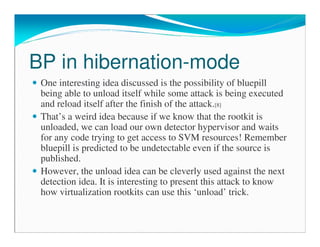 BP in hibernation-mode
One interesting idea discussed is the possibility of bluepill
being able to unload itself while some attack is being executed
and reload itself after the finish of the attack.[8]
That’s a weird idea because if we know that the rootkit is
unloaded, we can load our own detector hypervisor and waits
for any code trying to get access to SVM resources! Remember
bluepill is predicted to be undetectable even if the source is
published.
However, the unload idea can be cleverly used against the next
detection idea. It is interesting to present this attack to know
how virtualization rootkits can use this ‘unload’ trick.
 