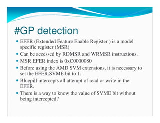 #GP detection
EFER (Extended Feature Enable Register ) is a model
specific register (MSR)
Can be accessed by RDMSR and WRMSR instructions.
MSR EFER index is 0xC0000080
Before using the AMD SVM extensions, it is necessary to
set the EFER.SVME bit to 1.
Bluepill intercepts all attempt of read or write in the
EFER.
There is a way to know the value of SVME bit without
being intercepted?
 